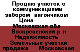 Продаю участок с коммуникациями, забором, вагончиком › Цена ­ 450 000 - Московская обл., Воскресенский р-н Недвижимость » Земельные участки продажа   . Московская обл.